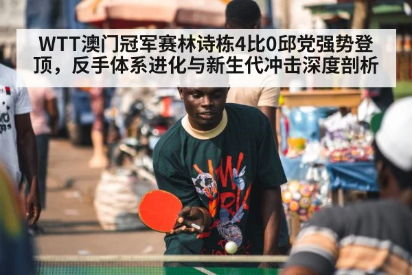 WTT澳门冠军赛林诗栋4比0邱党强势登顶,反手体系进化与新生代冲击深度剖析